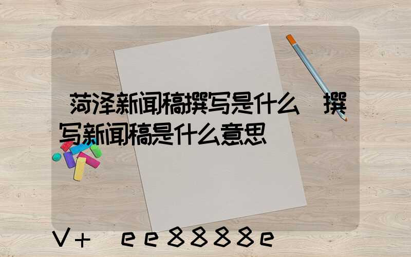 菏泽新闻稿撰写是什么(撰写新闻稿是什么意思)
