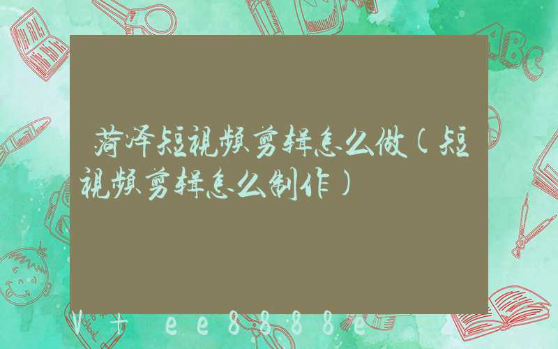 菏泽短视频剪辑怎么做(短视频剪辑怎么制作)
