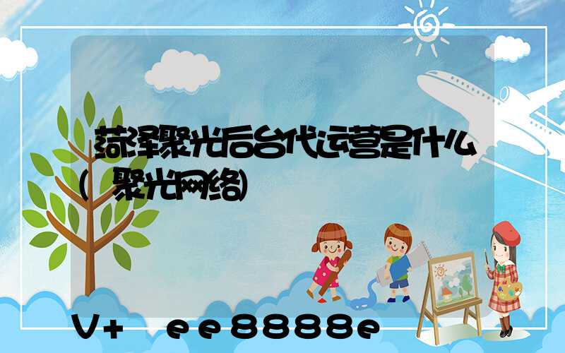 菏泽聚光后台代运营是什么(聚光网络)