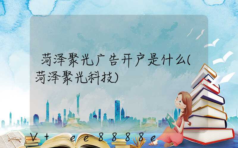 菏泽聚光广告开户是什么(菏泽聚光科技)
