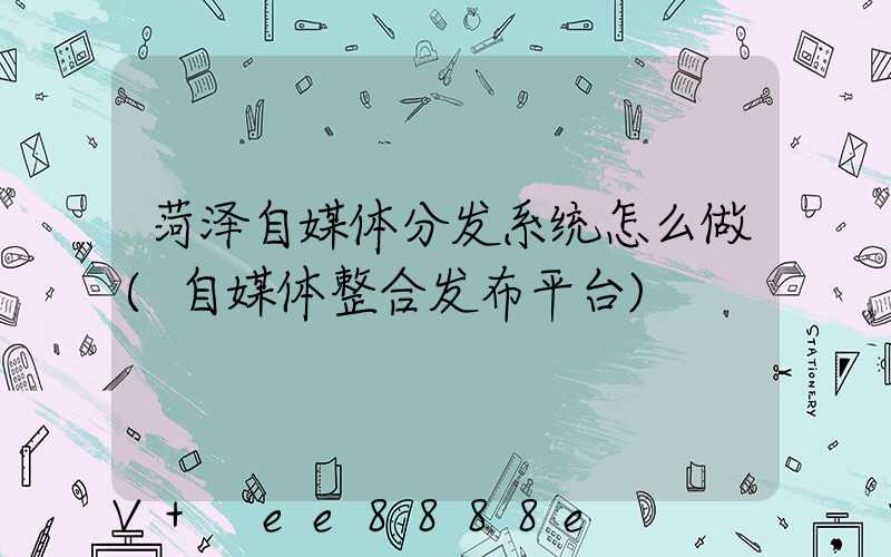 菏泽自媒体分发系统怎么做(自媒体整合发布平台)