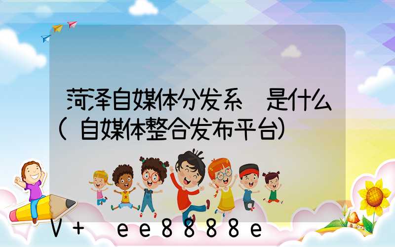 菏泽自媒体分发系统是什么(自媒体整合发布平台)