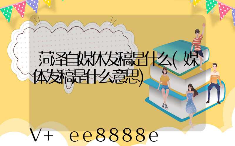 菏泽自媒体发稿是什么(媒体发稿是什么意思)