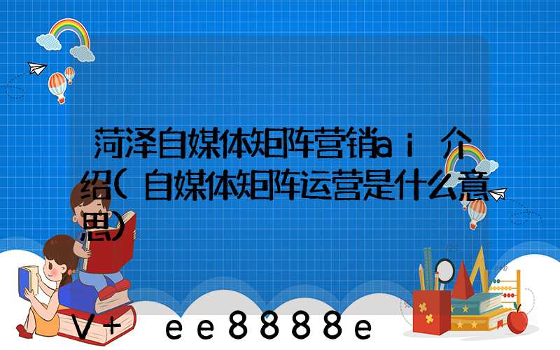 菏泽自媒体矩阵营销ai介绍(自媒体矩阵运营是什么意思)