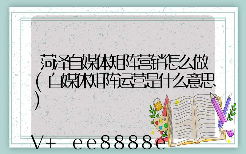 菏泽自媒体矩阵营销怎么做(自媒体矩阵运营是什么意思)