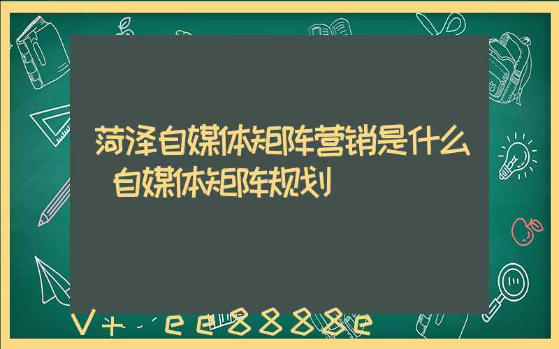 菏泽自媒体矩阵营销是什么(自媒体矩阵规划)