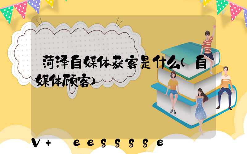 菏泽自媒体获客是什么(自媒体顾客)