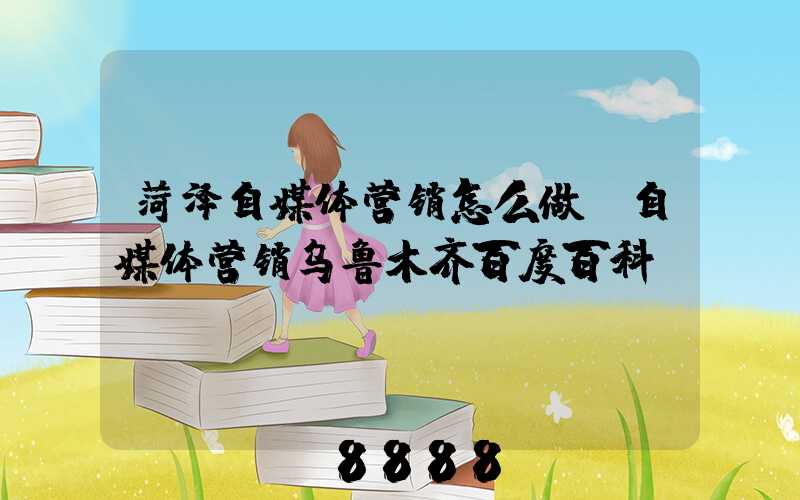 菏泽自媒体营销怎么做(自媒体营销乌鲁木齐百度百科)