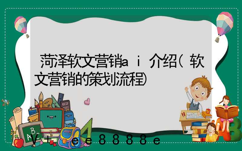 菏泽软文营销ai介绍(软文营销的策划流程)