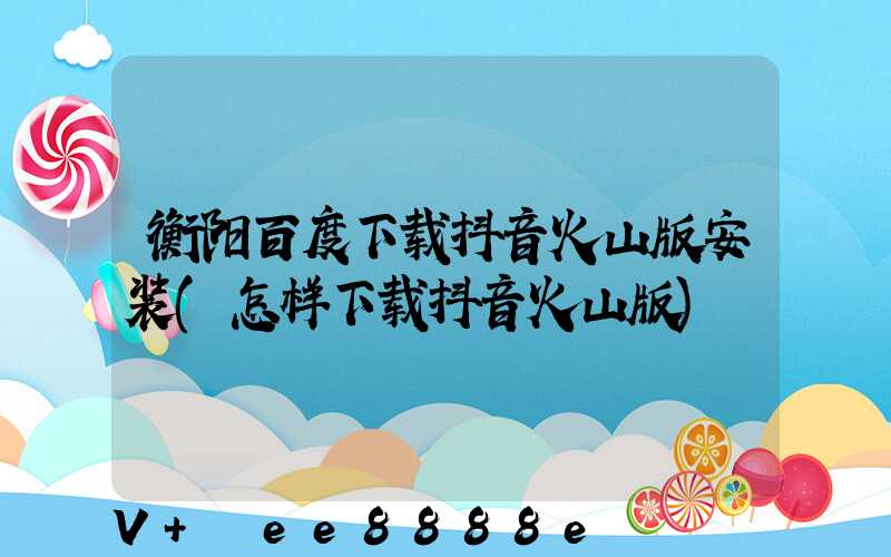 衡阳百度下载抖音火山版安装(怎样下载抖音火山版)