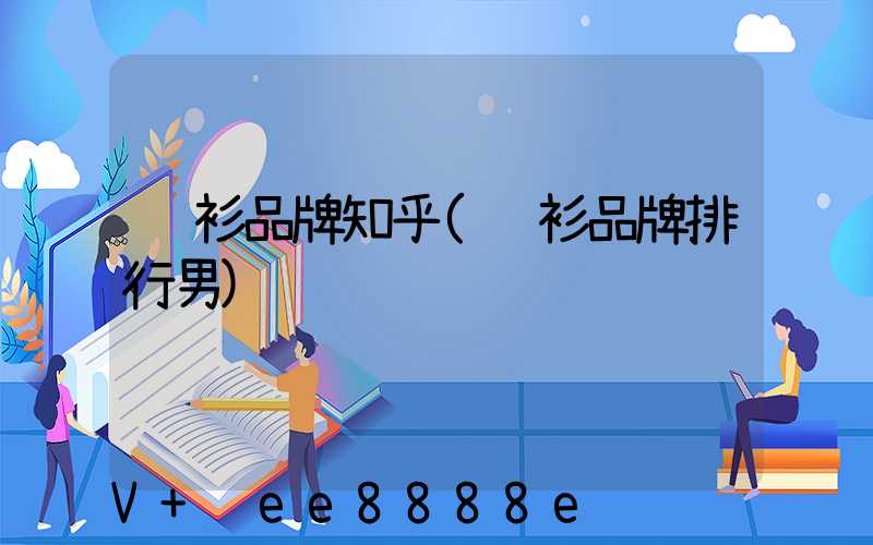 衬衫品牌知乎(衬衫品牌排行男)