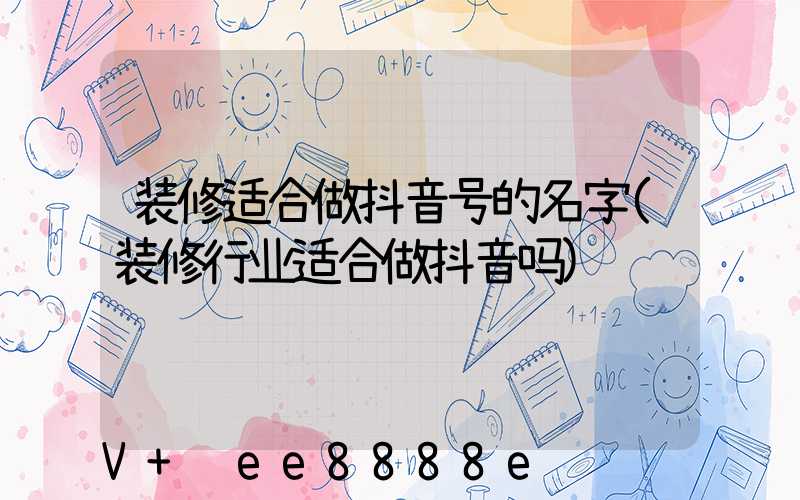 装修适合做抖音号的名字(装修行业适合做抖音吗)