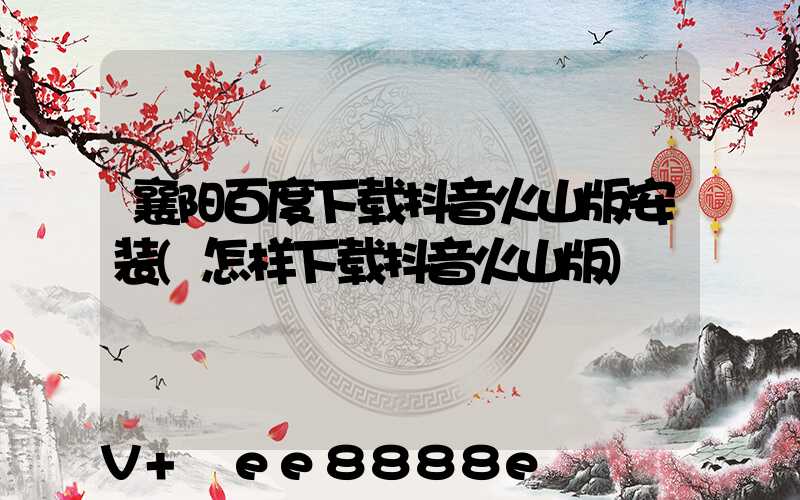襄阳百度下载抖音火山版安装(怎样下载抖音火山版)