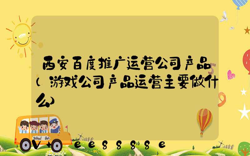 西安百度推广运营公司产品(游戏公司产品运营主要做什么)