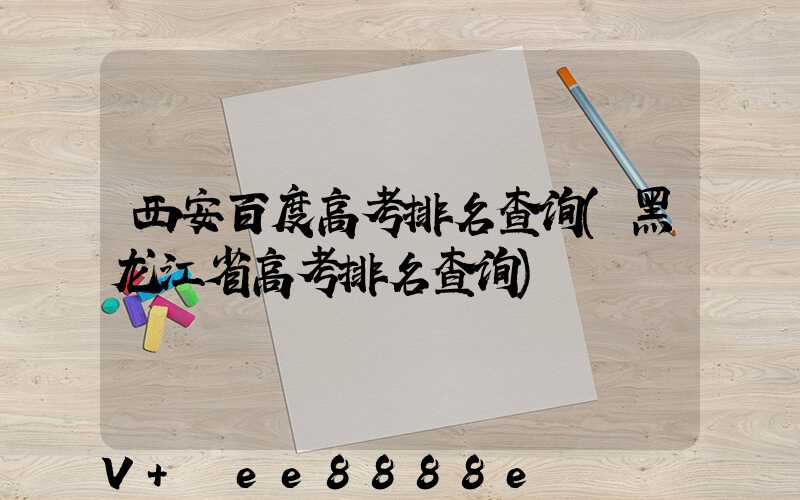 西安百度高考排名查询(黑龙江省高考排名查询)
