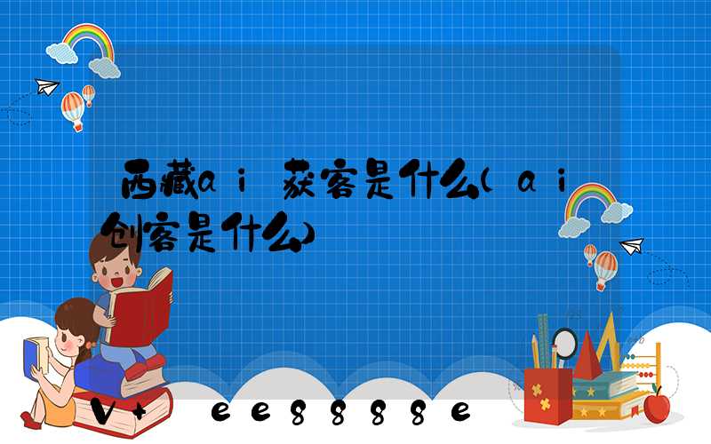 西藏ai获客是什么(ai创客是什么)