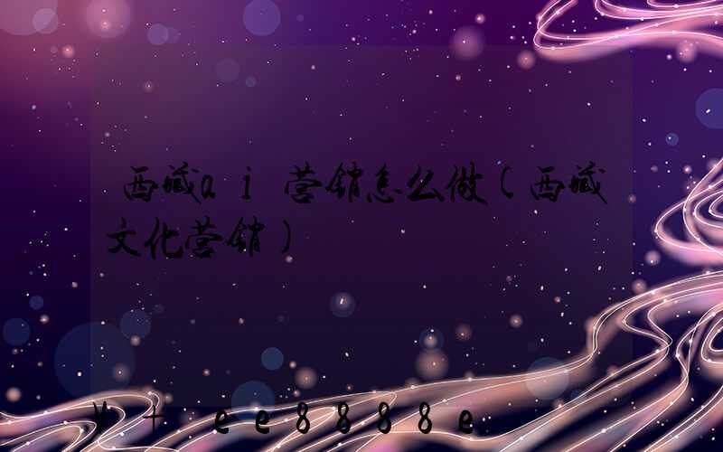 西藏ai营销怎么做(西藏文化营销)