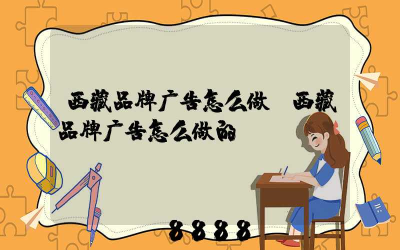 西藏品牌广告怎么做(西藏品牌广告怎么做的)