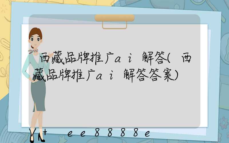 西藏品牌推广ai解答(西藏品牌推广ai解答答案)