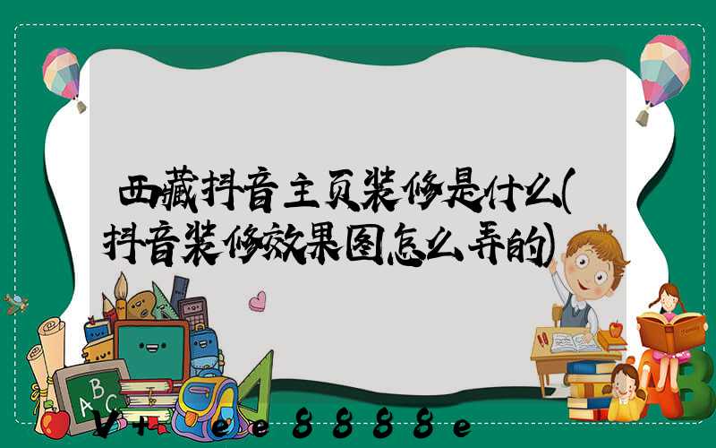 西藏抖音主页装修是什么(抖音装修效果图怎么弄的)