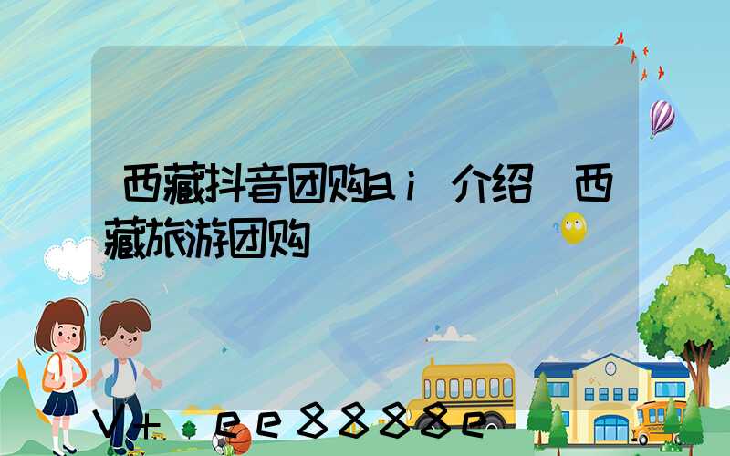 西藏抖音团购ai介绍(西藏旅游团购)