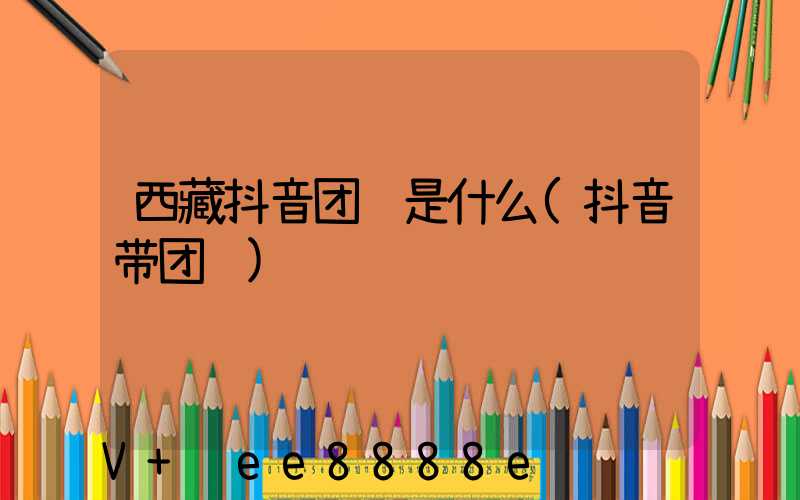 西藏抖音团购是什么(抖音带团购)