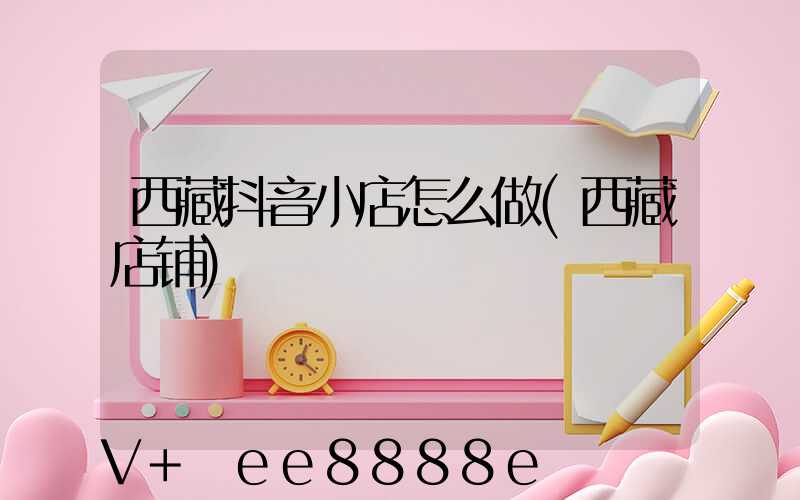 西藏抖音小店怎么做(西藏店铺)