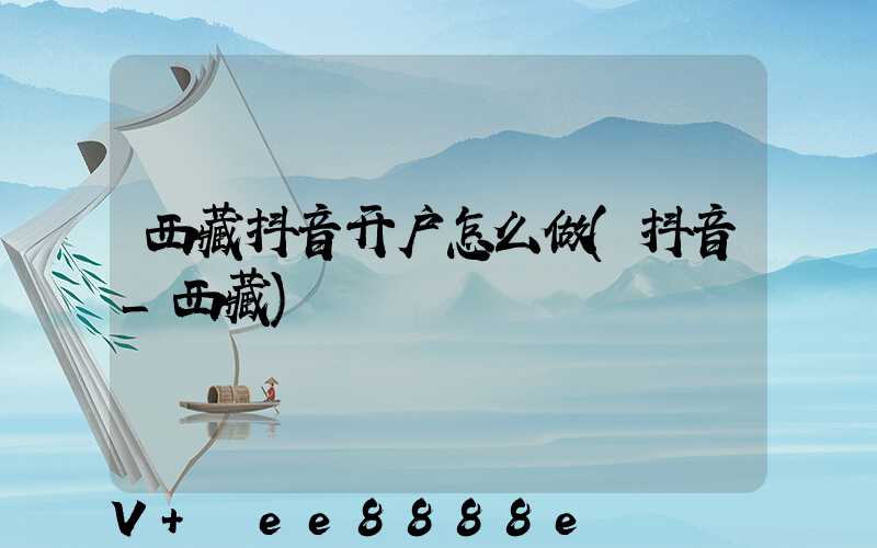 西藏抖音开户怎么做(抖音_西藏)