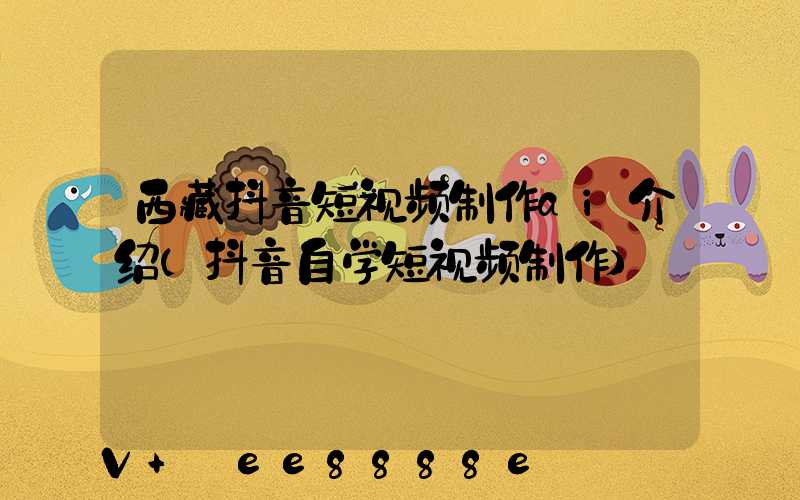 西藏抖音短视频制作ai介绍(抖音自学短视频制作)