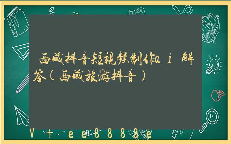西藏抖音短视频制作ai解答(西藏旅游抖音)