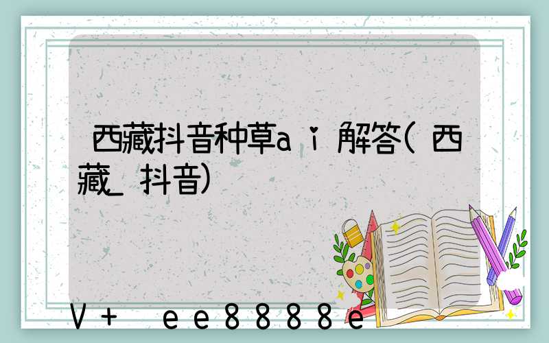 西藏抖音种草ai解答(西藏_抖音)