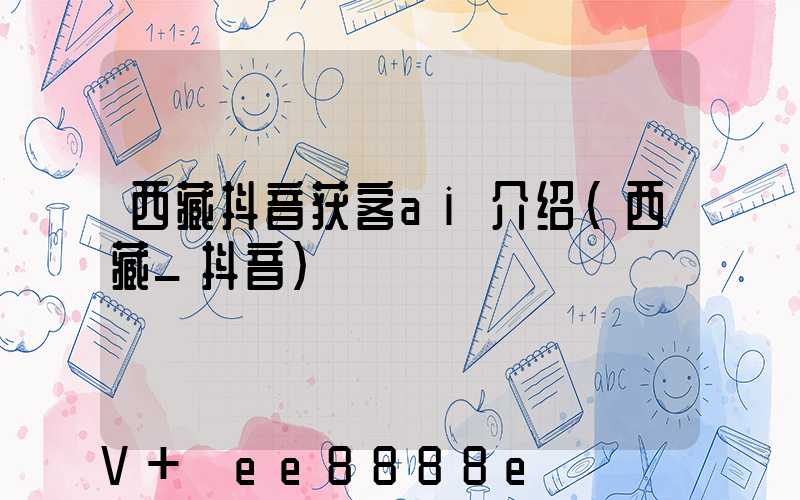 西藏抖音获客ai介绍(西藏_抖音)