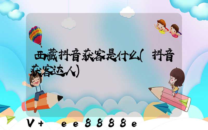 西藏抖音获客是什么(抖音获客达人)