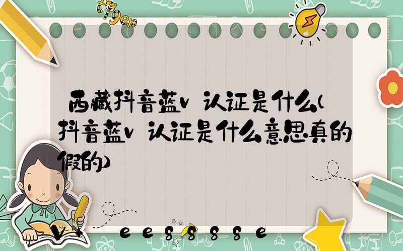 西藏抖音蓝v认证是什么(抖音蓝v认证是什么意思真的假的)