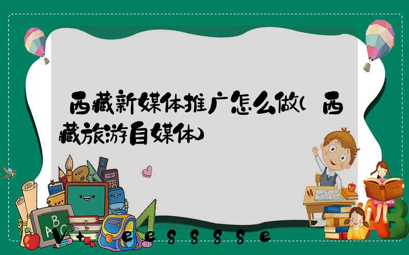 西藏新媒体推广怎么做(西藏旅游自媒体)