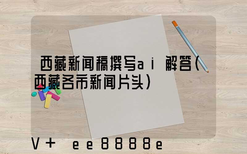 西藏新闻稿撰写ai解答(西藏各市新闻片头)