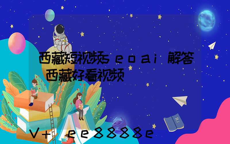 西藏短视频seoai解答(西藏好看视频)