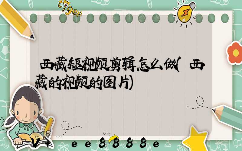 西藏短视频剪辑怎么做(西藏的视频的图片)