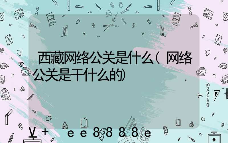 西藏网络公关是什么(网络公关是干什么的)