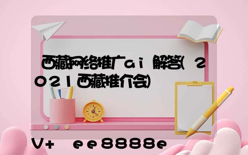 西藏网络推广ai解答(2021西藏推介会)