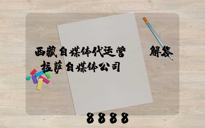 西藏自媒体代运营ai解答(拉萨自媒体公司)