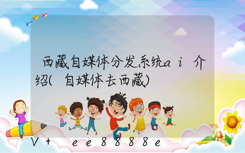 西藏自媒体分发系统ai介绍(自媒体去西藏)