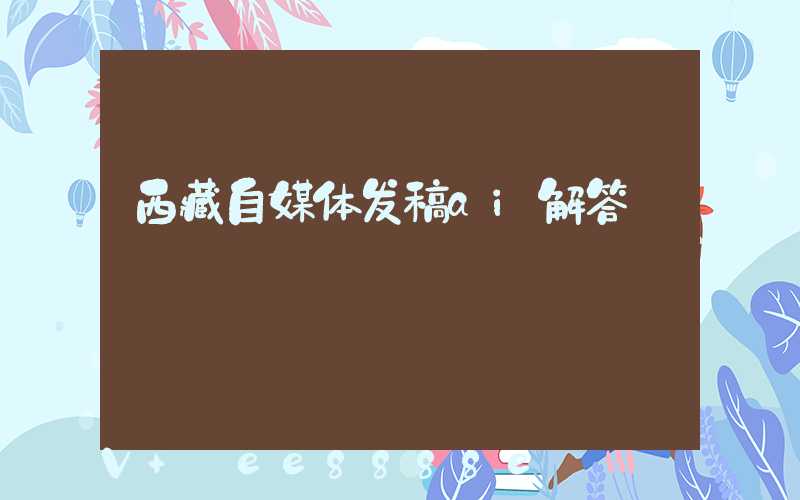 西藏自媒体发稿ai解答