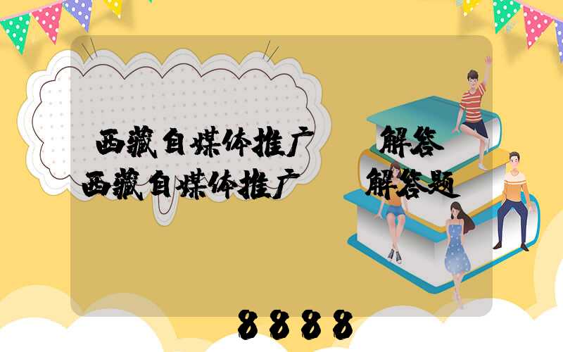 西藏自媒体推广ai解答(西藏自媒体推广ai解答题)