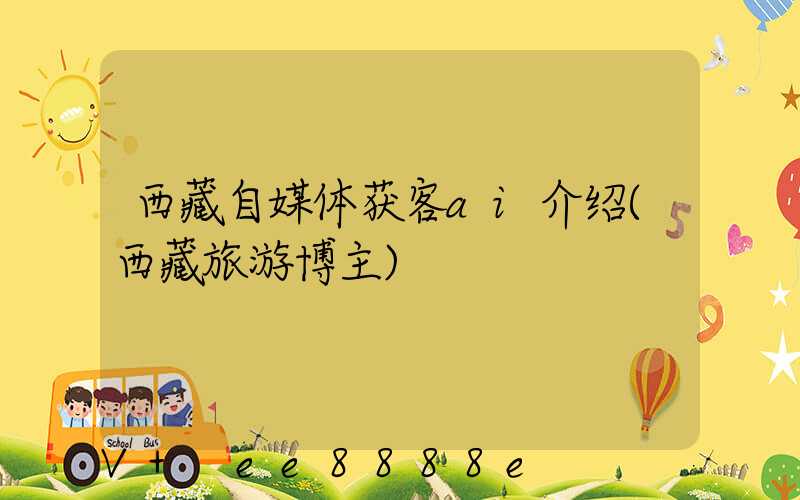 西藏自媒体获客ai介绍(西藏旅游博主)