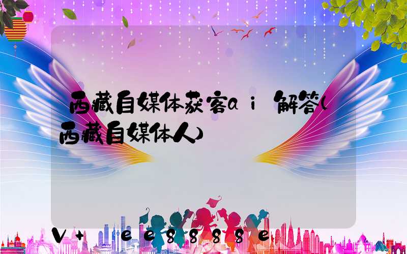 西藏自媒体获客ai解答(西藏自媒体人)