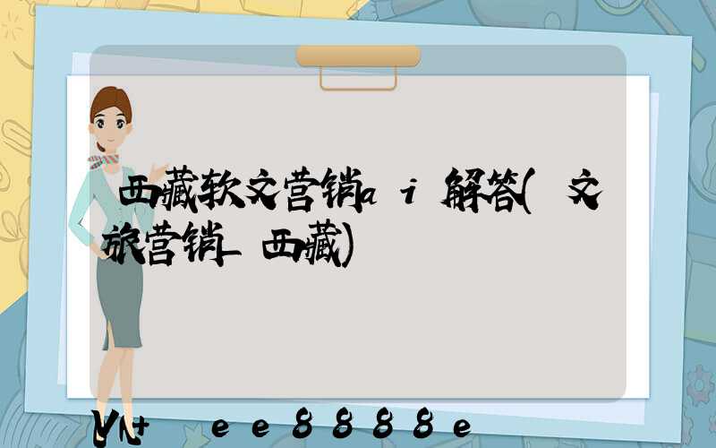 西藏软文营销ai解答(文旅营销_西藏)