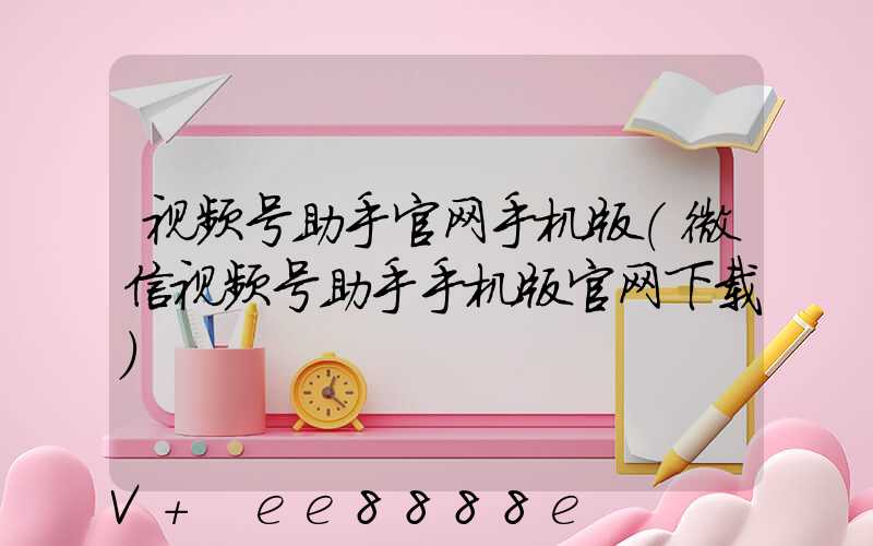 视频号助手官网手机版(微信视频号助手手机版官网下载)
