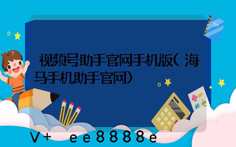 视频号助手官网手机版(海马手机助手官网)