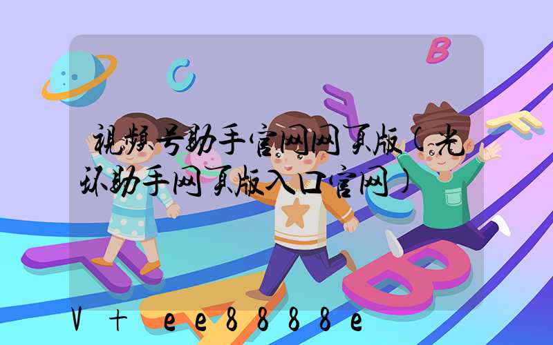 视频号助手官网网页版(光环助手网页版入口官网)